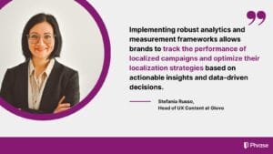 tefania Russo, Head of UX Content at Glovo, emphasizes the role of robust analytics and measurement frameworks in tracking the performance of localized campaigns and optimizing localization strategies based on actionable insights and data-driven decisions