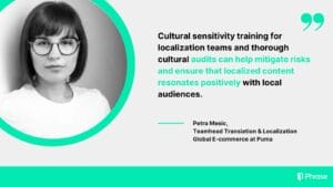 Petra Mesic, Teamhead of Translation & Localization at Puma, discusses the benefits of cultural sensitivity training and cultural audits for localization teams. Her quote highlights the importance of these practices in mitigating risks and ensuring localized content resonates positively with local audiences.